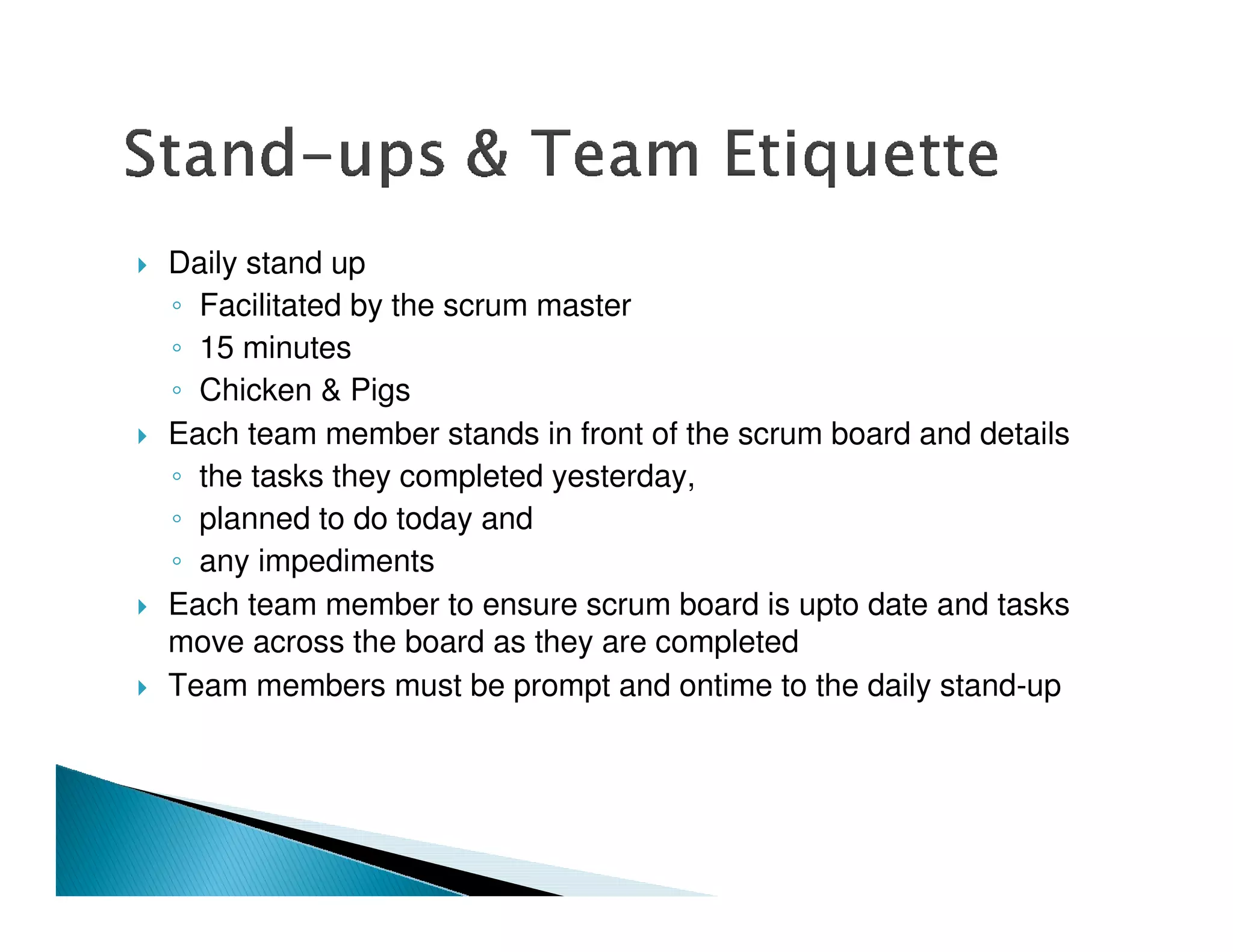 Daily stand up
  Facilitated by the scrum master
  15 minutes
  Chicken & Pigs
Each team member stands in front of the scrum board and details
  the tasks they completed yesterday,
  planned to do today and
  any impediments
Each team member to ensure scrum board is upto date and tasks
move across the board as they are completed
Team members must be prompt and ontime to the daily stand-up
 
