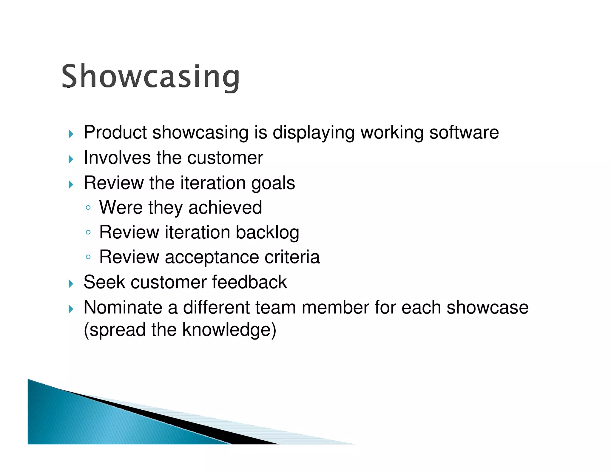 Product showcasing is displaying working software
Involves the customer
Review the iteration goals
  Were they achieved
  Review iteration backlog
  Review acceptance criteria
Seek customer feedback
Nominate a different team member for each showcase
(spread the knowledge)
 