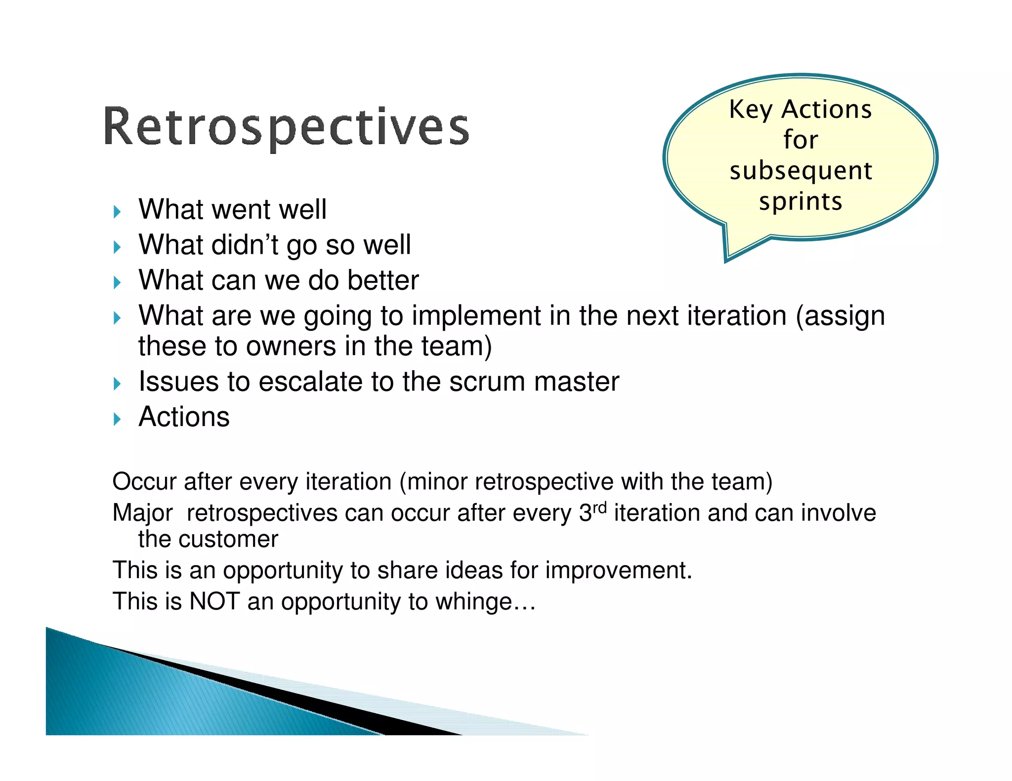 $

                                                                %
  What went well
  What didn’t go so well
  What can we do better
  What are we going to implement in the next iteration (assign
  these to owners in the team)
  Issues to escalate to the scrum master
  Actions

Occur after every iteration (minor retrospective with the team)
Major retrospectives can occur after every 3rd iteration and can involve
  the customer
This is an opportunity to share ideas for improvement.
This is NOT an opportunity to whinge…
 