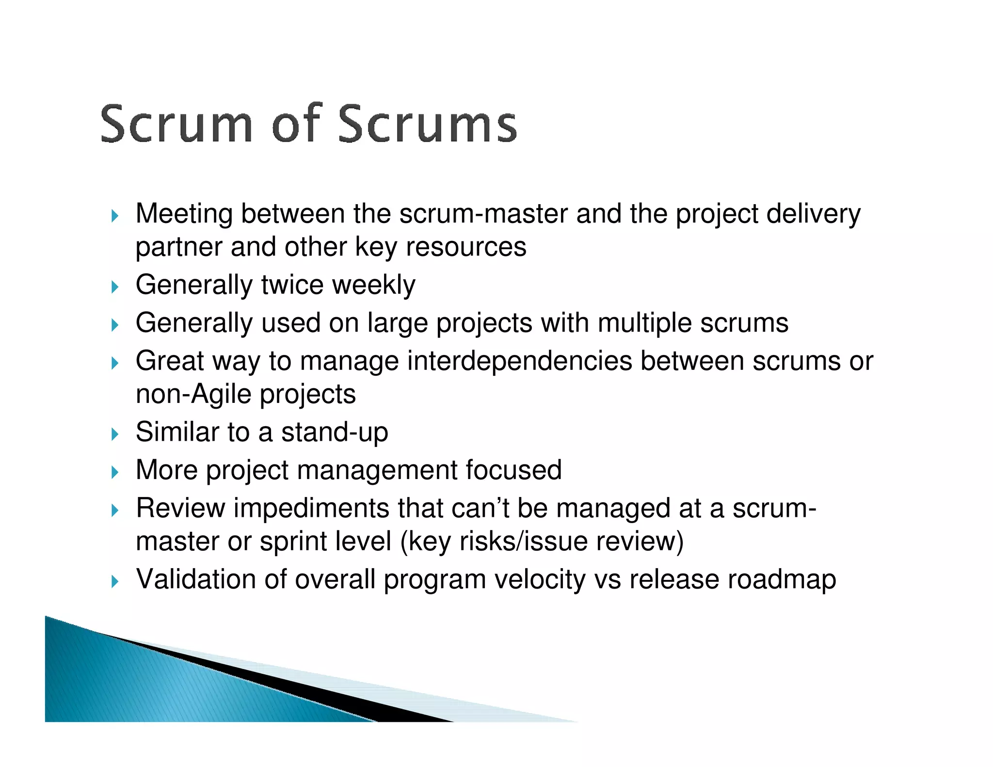 Meeting between the scrum-master and the project delivery
partner and other key resources
Generally twice weekly
Generally used on large projects with multiple scrums
Great way to manage interdependencies between scrums or
non-Agile projects
Similar to a stand-up
More project management focused
Review impediments that can’t be managed at a scrum-
master or sprint level (key risks/issue review)
Validation of overall program velocity vs release roadmap
 
