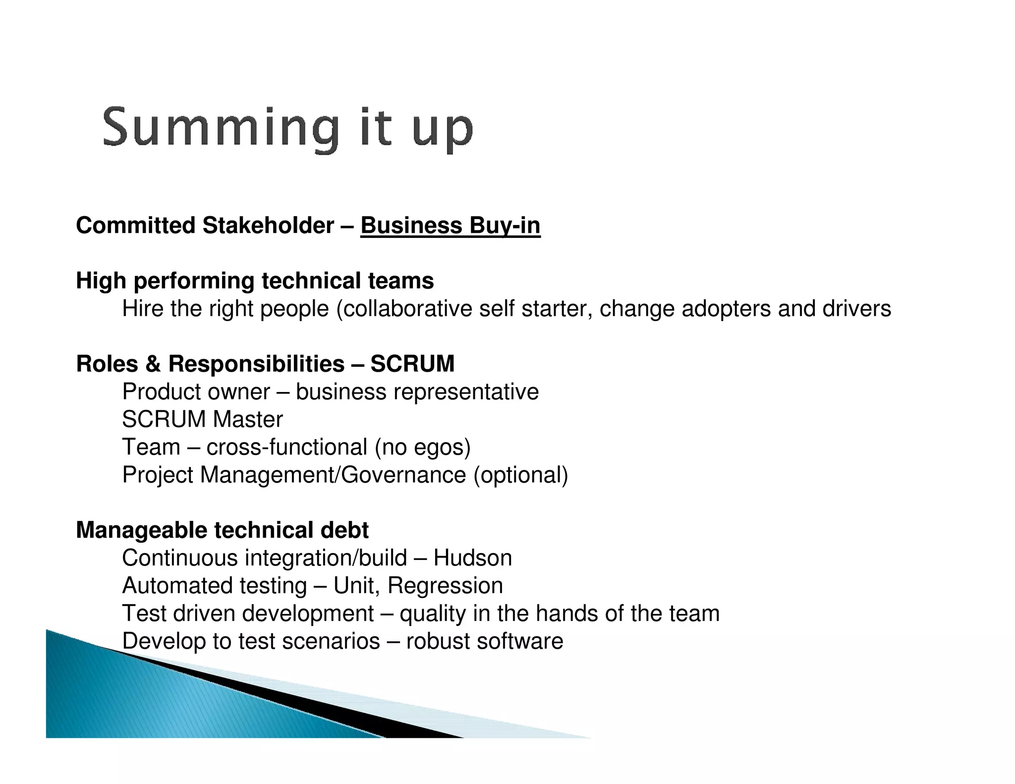 Committed Stakeholder – Business Buy-in

High performing technical teams
    Hire the right people (collaborative self starter, change adopters and drivers

Roles & Responsibilities – SCRUM
    Product owner – business representative
    SCRUM Master
    Team – cross-functional (no egos)
    Project Management/Governance (optional)

Manageable technical debt
   Continuous integration/build – Hudson
   Automated testing – Unit, Regression
   Test driven development – quality in the hands of the team
   Develop to test scenarios – robust software
 