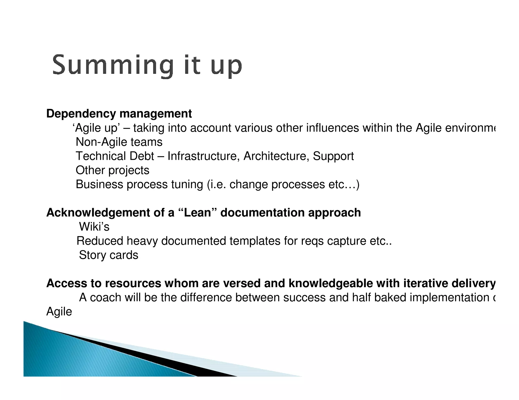 Dependency management
    ‘Agile up’ – taking into account various other influences within the Agile environment
     Non-Agile teams
     Technical Debt – Infrastructure, Architecture, Support
     Other projects
     Business process tuning (i.e. change processes etc…)

Acknowledgement of a “Lean” documentation approach
     Wiki’s
    Reduced heavy documented templates for reqs capture etc..
     Story cards

Access to resources whom are versed and knowledgeable with iterative delivery
      A coach will be the difference between success and half baked implementation of
Agile
 