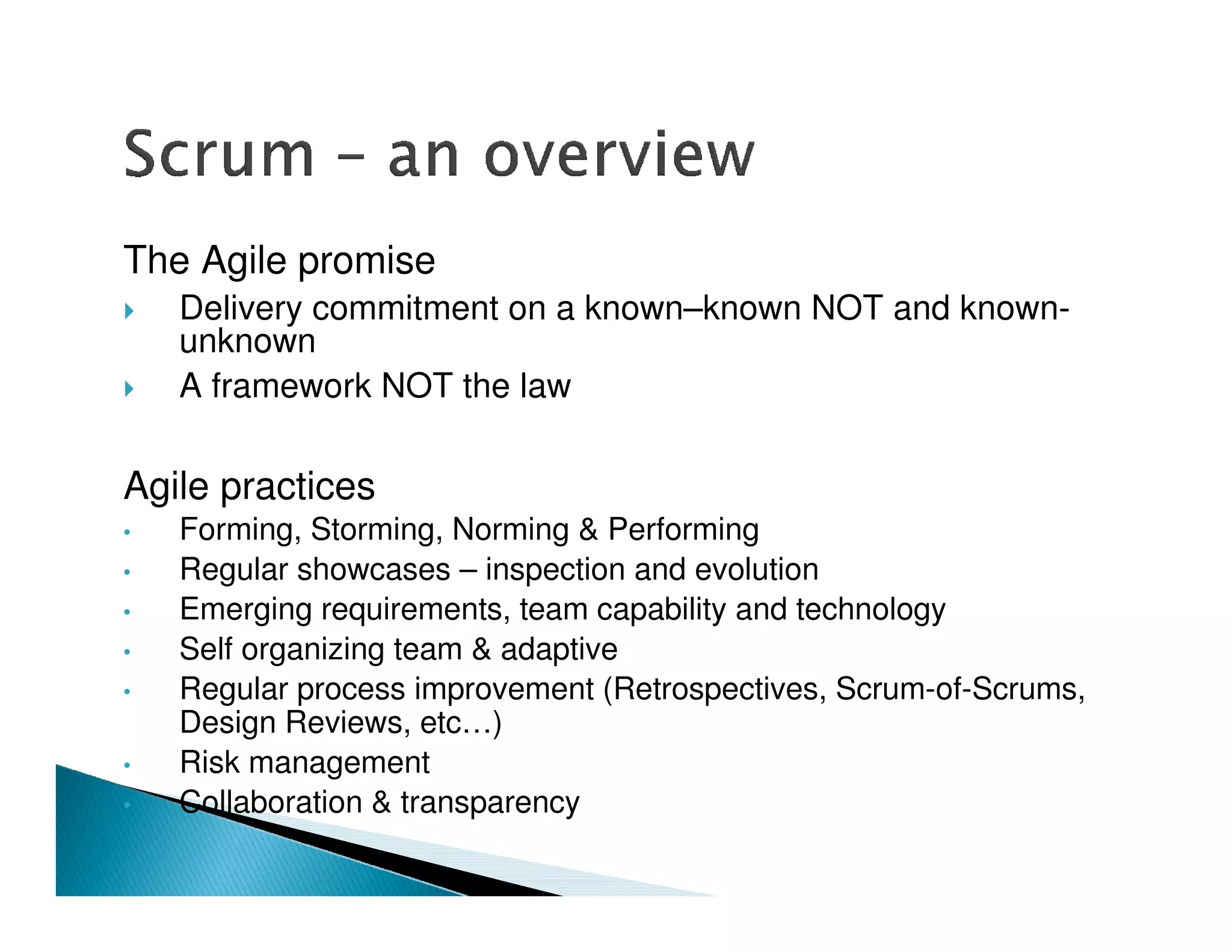 The Agile promise
    Delivery commitment on a known–known NOT and known-
    unknown
    A framework NOT the law

Agile practices
•   Forming, Storming, Norming & Performing
•   Regular showcases – inspection and evolution
•   Emerging requirements, team capability and technology
•   Self organizing team & adaptive
•   Regular process improvement (Retrospectives, Scrum-of-Scrums,
    Design Reviews, etc…)
•   Risk management
•   Collaboration & transparency
 
