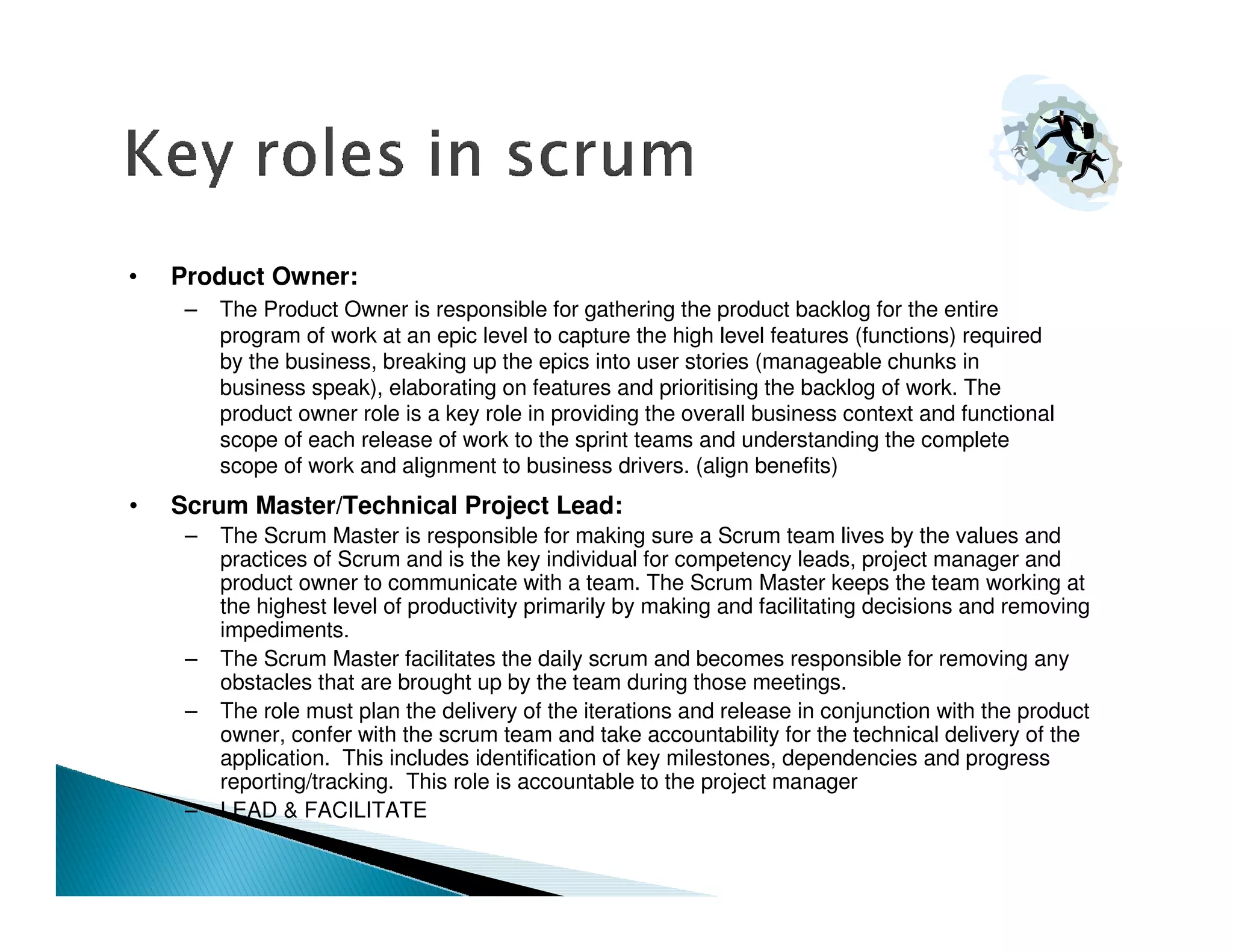 •   Product Owner:
     –   The Product Owner is responsible for gathering the product backlog for the entire
         program of work at an epic level to capture the high level features (functions) required
         by the business, breaking up the epics into user stories (manageable chunks in
         business speak), elaborating on features and prioritising the backlog of work. The
         product owner role is a key role in providing the overall business context and functional
         scope of each release of work to the sprint teams and understanding the complete
         scope of work and alignment to business drivers. (align benefits)
•   Scrum Master/Technical Project Lead:
     –   The Scrum Master is responsible for making sure a Scrum team lives by the values and
         practices of Scrum and is the key individual for competency leads, project manager and
         product owner to communicate with a team. The Scrum Master keeps the team working at
         the highest level of productivity primarily by making and facilitating decisions and removing
         impediments.
     –   The Scrum Master facilitates the daily scrum and becomes responsible for removing any
         obstacles that are brought up by the team during those meetings.
     –   The role must plan the delivery of the iterations and release in conjunction with the product
         owner, confer with the scrum team and take accountability for the technical delivery of the
         application. This includes identification of key milestones, dependencies and progress
         reporting/tracking. This role is accountable to the project manager
     –   LEAD & FACILITATE
 