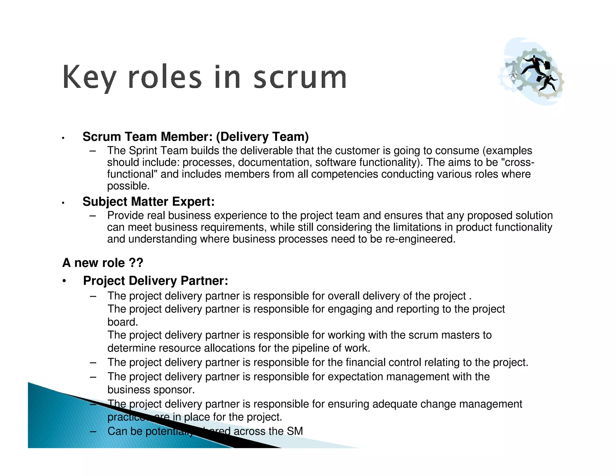•   Scrum Team Member: (Delivery Team)
     –   The Sprint Team builds the deliverable that the customer is going to consume (examples
         should include: processes, documentation, software functionality). The aims to be "cross-
         functional" and includes members from all competencies conducting various roles where
         possible.
•   Subject Matter Expert:
     –   Provide real business experience to the project team and ensures that any proposed solution
         can meet business requirements, while still considering the limitations in product functionality
         and understanding where business processes need to be re-engineered.

A new role ??
• Project Delivery Partner:
     –   The project delivery partner is responsible for overall delivery of the project .
         The project delivery partner is responsible for engaging and reporting to the project
         board.
         The project delivery partner is responsible for working with the scrum masters to
         determine resource allocations for the pipeline of work.
     –   The project delivery partner is responsible for the financial control relating to the project.
     –   The project delivery partner is responsible for expectation management with the
         business sponsor.
     –   The project delivery partner is responsible for ensuring adequate change management
         practices are in place for the project.
     –   Can be potentially shared across the SM
 