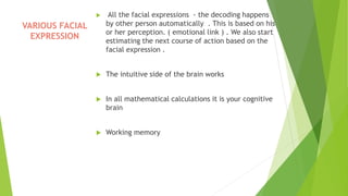  All the facial expressions - the decoding happens
by other person automatically . This is based on his
or her perception. ( emotional link ) . We also start
estimating the next course of action based on the
facial expression .
 The intuitive side of the brain works
 In all mathematical calculations it is your cognitive
brain
 Working memory
VARIOUS FACIAL
EXPRESSION
 