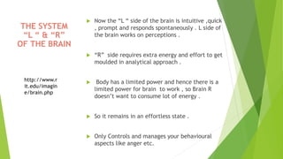  Now the “L “ side of the brain is intuitive ,quick
, prompt and responds spontaneously . L side of
the brain works on perceptions .
 “R” side requires extra energy and effort to get
moulded in analytical approach .
 Body has a limited power and hence there is a
limited power for brain to work , so Brain R
doesn’t want to consume lot of energy .
 So it remains in an effortless state .
 Only Controls and manages your behavioural
aspects like anger etc.
THE SYSTEM
“L “ & “R”
OF THE BRAIN
http://www.r
it.edu/imagin
e/brain.php
 