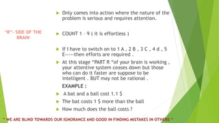 “R”- SIDE OF THE
BRAIN
 Only comes into action where the nature of the
problem is serious and requires attention.
 COUNT 1 – 9 ( it is effortless )
 If I have to switch on to 1 A , 2 B , 3 C , 4 d , 5
E-----then efforts are required .
 At this stage “PART R “of your brain is working ,
your attentive system ceases down but those
who can do it faster are suppose to be
intelligent . BUT may not be rational .
EXAMPLE :
 A bat and a ball cost 1.1 $
 The bat costs 1 $ more than the ball
 How much does the ball costs ?
“ WE ARE BLIND TOWARDS OUR IGNORANCE AND GOOD IN FINDING MISTAKES IN OTHERS “
 