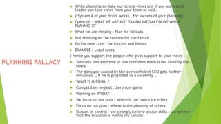 PLANNING FALLACY
 While planning we take our strong views and if you are a good
leader you take views from your team as well.
 ( System A of your brain works , for success of your planning )
 Question : WHAT WE ARE NOT TAKING INTO ACCOUNT WHILE
PLANING ???
 What we are missing : Plan for fallouts
 Not thinking on the reasons for the failure
 Go for base rate – for success and failure
 EXAMPLE : Legal cases
( hence you support the people who gives support to your views )
 Similarly less assertive or low confident team is not liked by the
board
 The damaged caused by the overconfident CEO gets further
enhanced , if he is projected as a celebrity .
 WHAT IS MISSING ?
 Competition neglect : Zero sum game
 Working on WYSIATI
 We focus on our plan – where is the base rate effect
 Focus on our plan – where is the planning of others
 Illusion of control – we strongly believe on our skills , we believe
that the situation is within my control
 