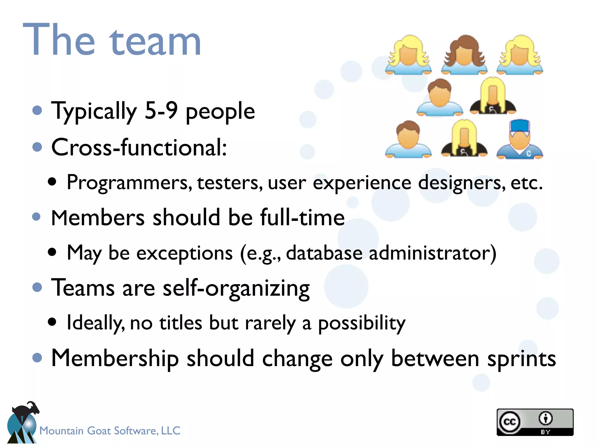 The team
• Typically 5-9 people
• Cross-functional:
 • Programmers, testers, user experience designers, etc.
• Members should be full-time
 • May be exceptions (e.g., database administrator)
• Teams are self-organizing
 • Ideally, no titles but rarely a possibility
• Membership should change only between sprints
Mountain Goat Software, LLC
 