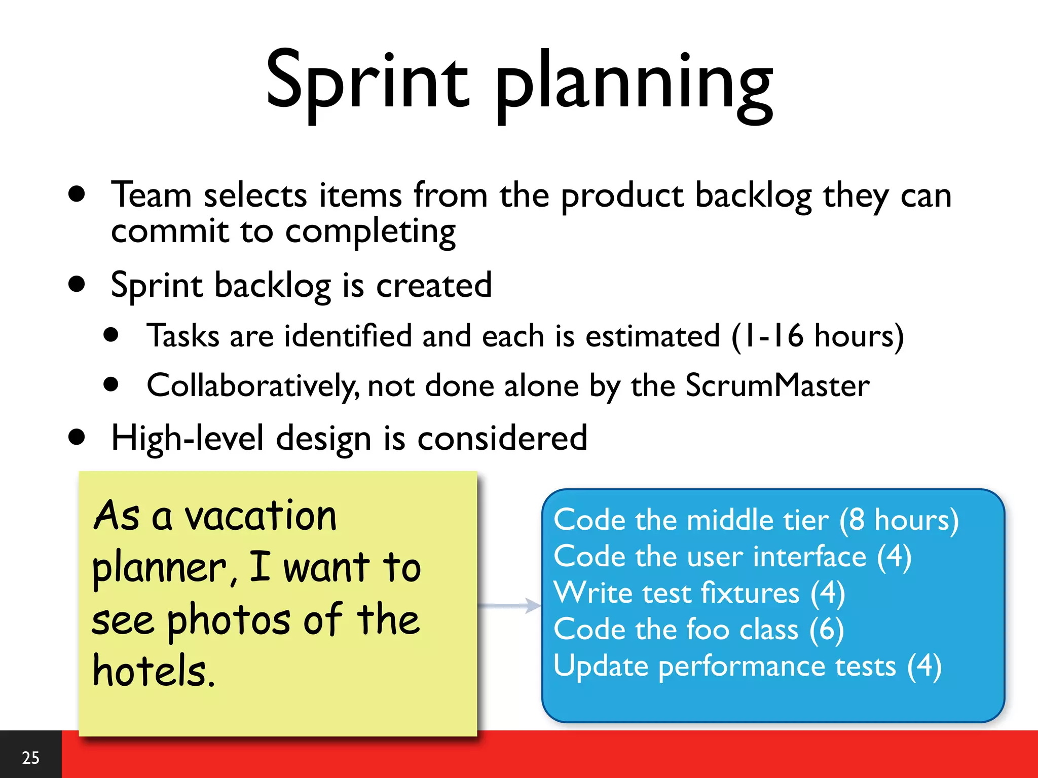 Sprint planning
     •    Team selects items from the product backlog they can
          commit to completing
     •    Sprint backlog is created
         •   Tasks are identiﬁed and each is estimated (1-16 hours)
         •   Collaboratively, not done alone by the ScrumMaster
     •    High-level design is considered

         As a vacation                   Code the middle tier (8 hours)
         planner, I want to              Code the user interface (4)
                                         Write test ﬁxtures (4)
         see photos of the               Code the foo class (6)
         hotels.                         Update performance tests (4)

25
 