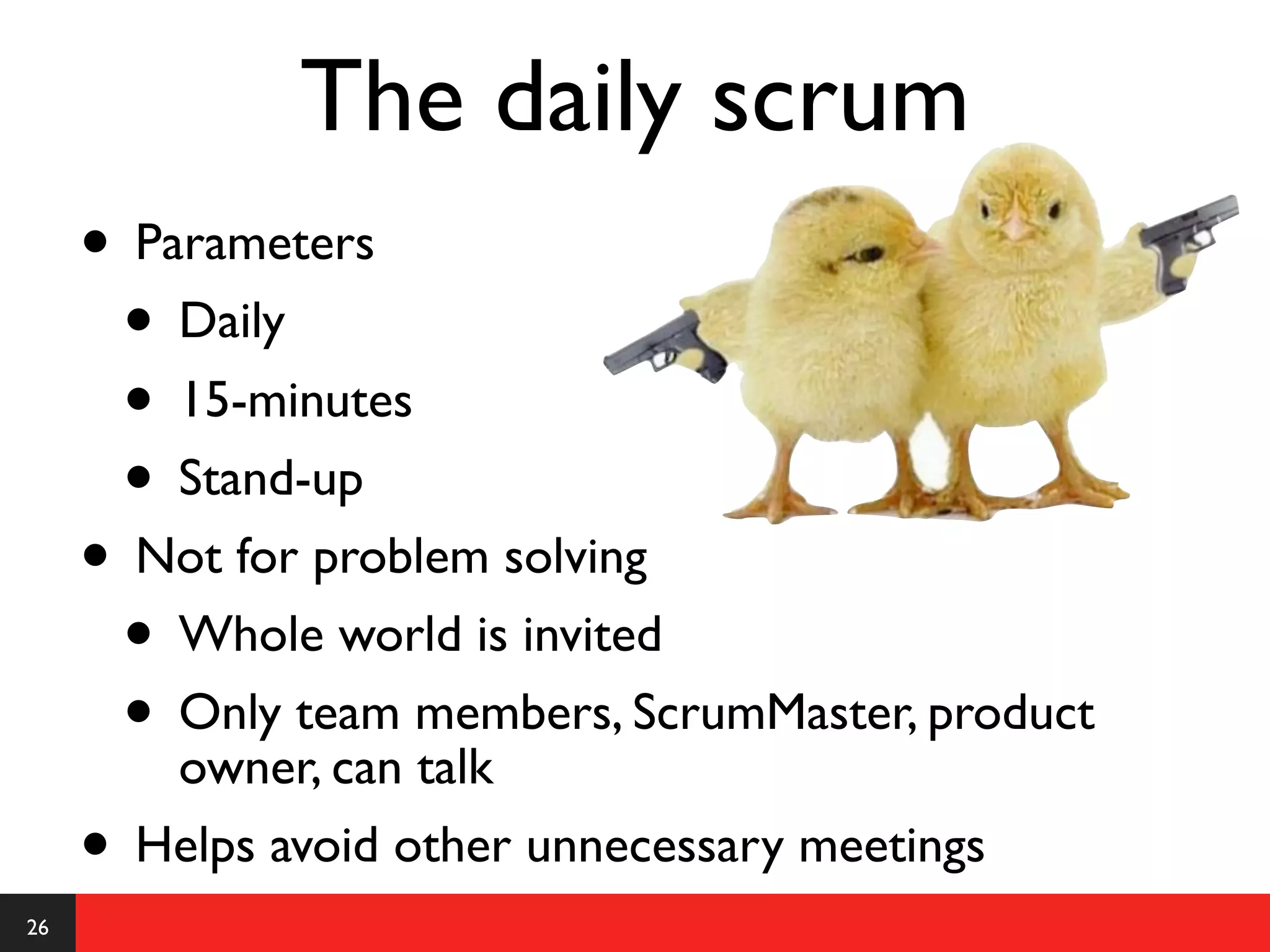 The daily scrum
     • Parameters
      • Daily
      • 15-minutes
      • Stand-up
     • Not for problem solving
      • Whole world is invited
      • Only team members, ScrumMaster, product
         owner, can talk
     • Helps avoid other unnecessary meetings
26
 