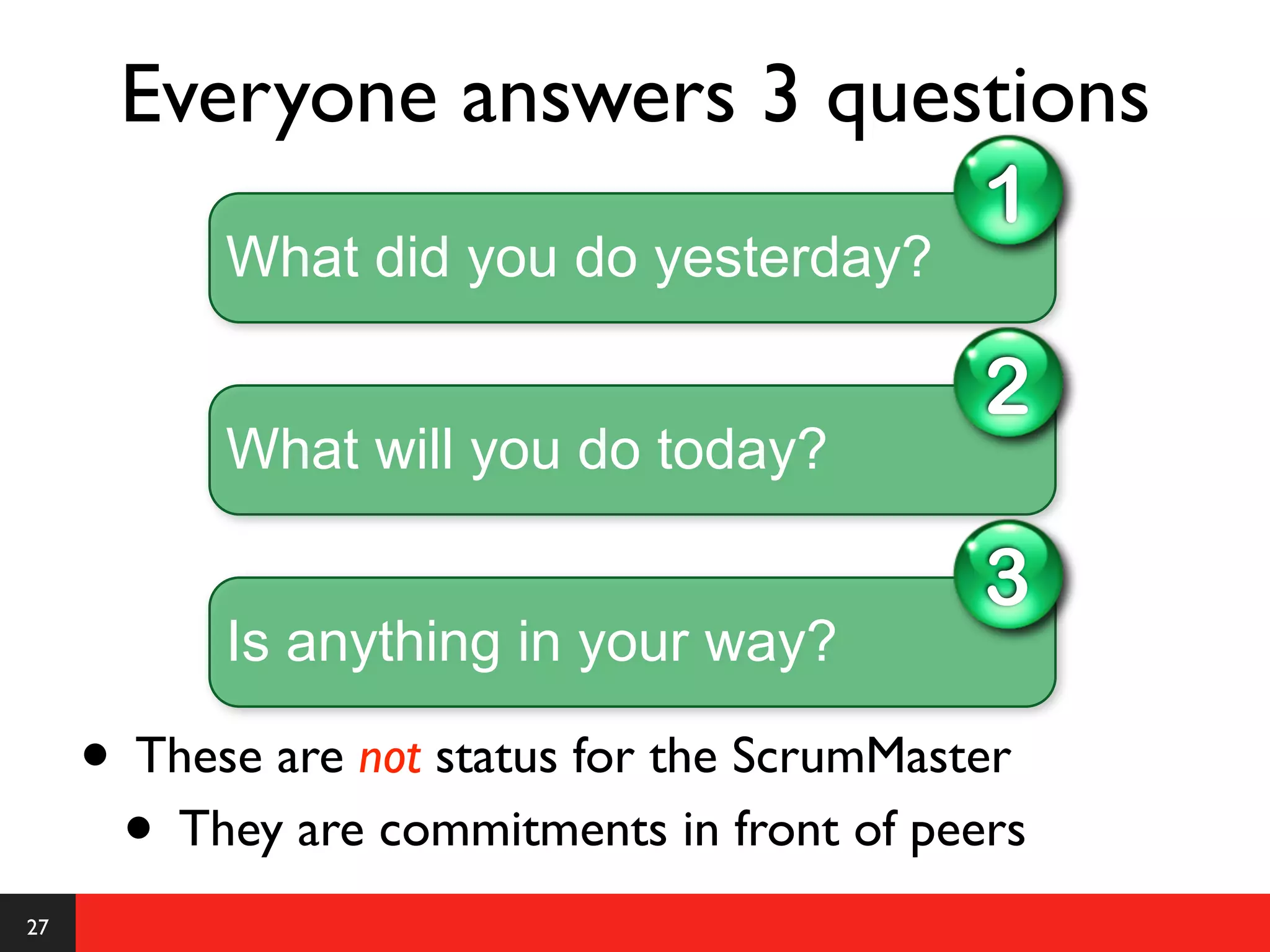 Everyone answers 3 questions
                                             1
           What did you do yesterday?

                                             2
           What will you do today?

                                             3
           Is anything in your way?

     • These are not status for the ScrumMaster
      • They are commitments in front of peers
27
 