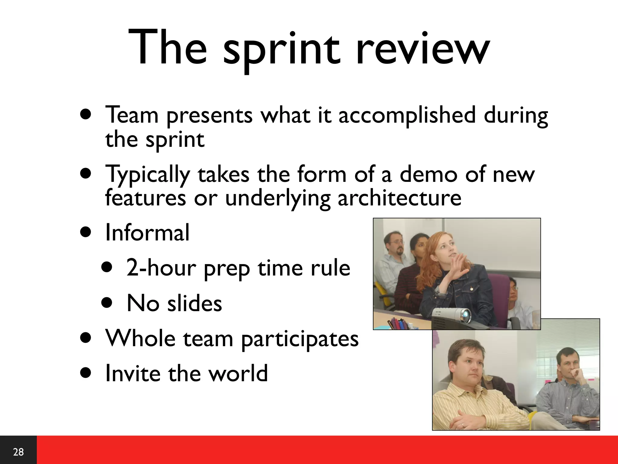 The sprint review
     • Team presents what it accomplished during
       the sprint
     • Typically or underlying architecture of new
       features
                 takes the form of a demo

     • Informal
      • 2-hour prep time rule
      • No slides
     • Whole team participates
     • Invite the world
28
 
