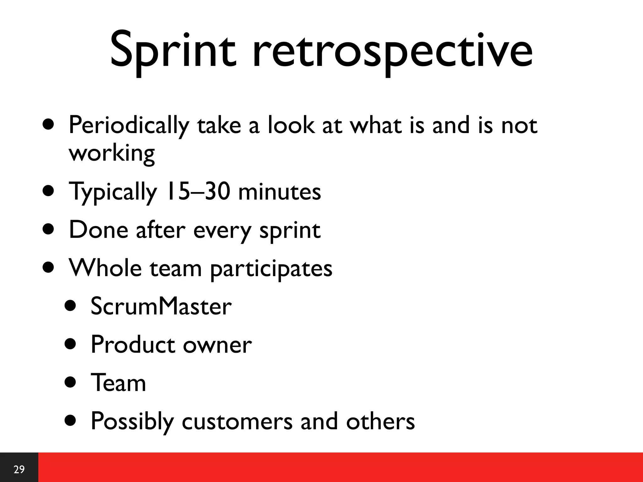 Sprint retrospective
     • Periodically take a look at what is and is not
       working
     • Typically 15–30 minutes
     • Done after every sprint
     • Whole team participates
      • ScrumMaster
      • Product owner
      • Team
      • Possibly customers and others
29
 