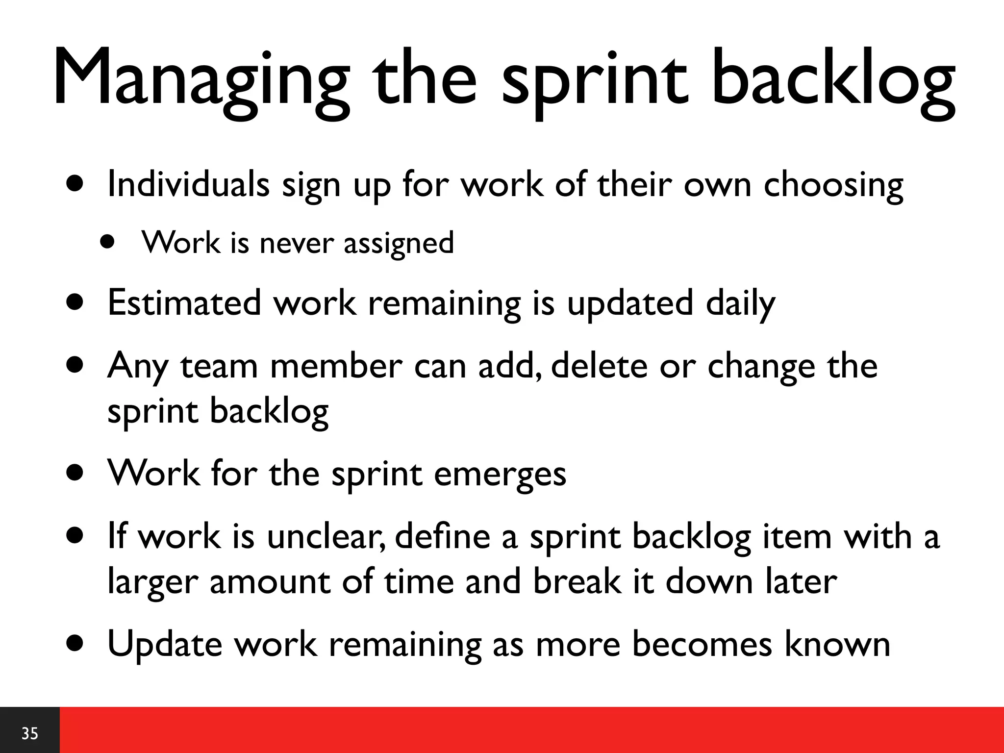 Managing the sprint backlog
     •   Individuals sign up for work of their own choosing
         •   Work is never assigned

     •   Estimated work remaining is updated daily
     •   Any team member can add, delete or change the
         sprint backlog
     •   Work for the sprint emerges
     •   If work is unclear, deﬁne a sprint backlog item with a
         larger amount of time and break it down later
     •   Update work remaining as more becomes known

35
 