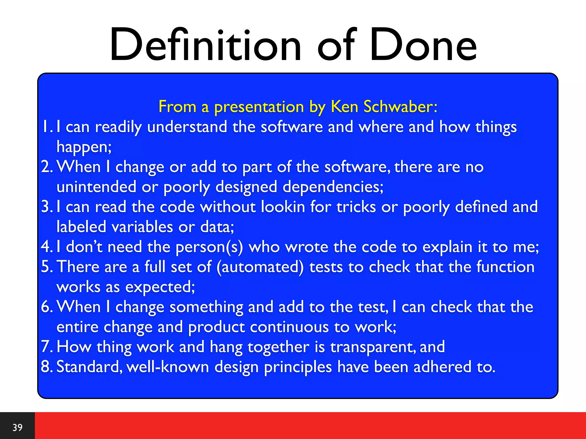 Deﬁnition of Done
                       From a presentation by Ken Schwaber:
     1. I can readily understand the software and where and how things
        happen;
     2. When I change or add to part of the software, there are no
        unintended or poorly designed dependencies;
     3. I can read the code without lookin for tricks or poorly deﬁned and
         •
        labeled variables or is een taak (een stuk code) af?
               Wanneer data;
     4. I don’t need the person(s) who wrote the code to explain it to me;
     5. There are a full set of (automated) tests to check that the function
        works as expected;
     6. When I change something and add to the test, I can check that the
        entire change and product continuous to work;
     7. How thing work and hang together is transparent, and
     8. Standard, well-known design principles have been adhered to.


39
 