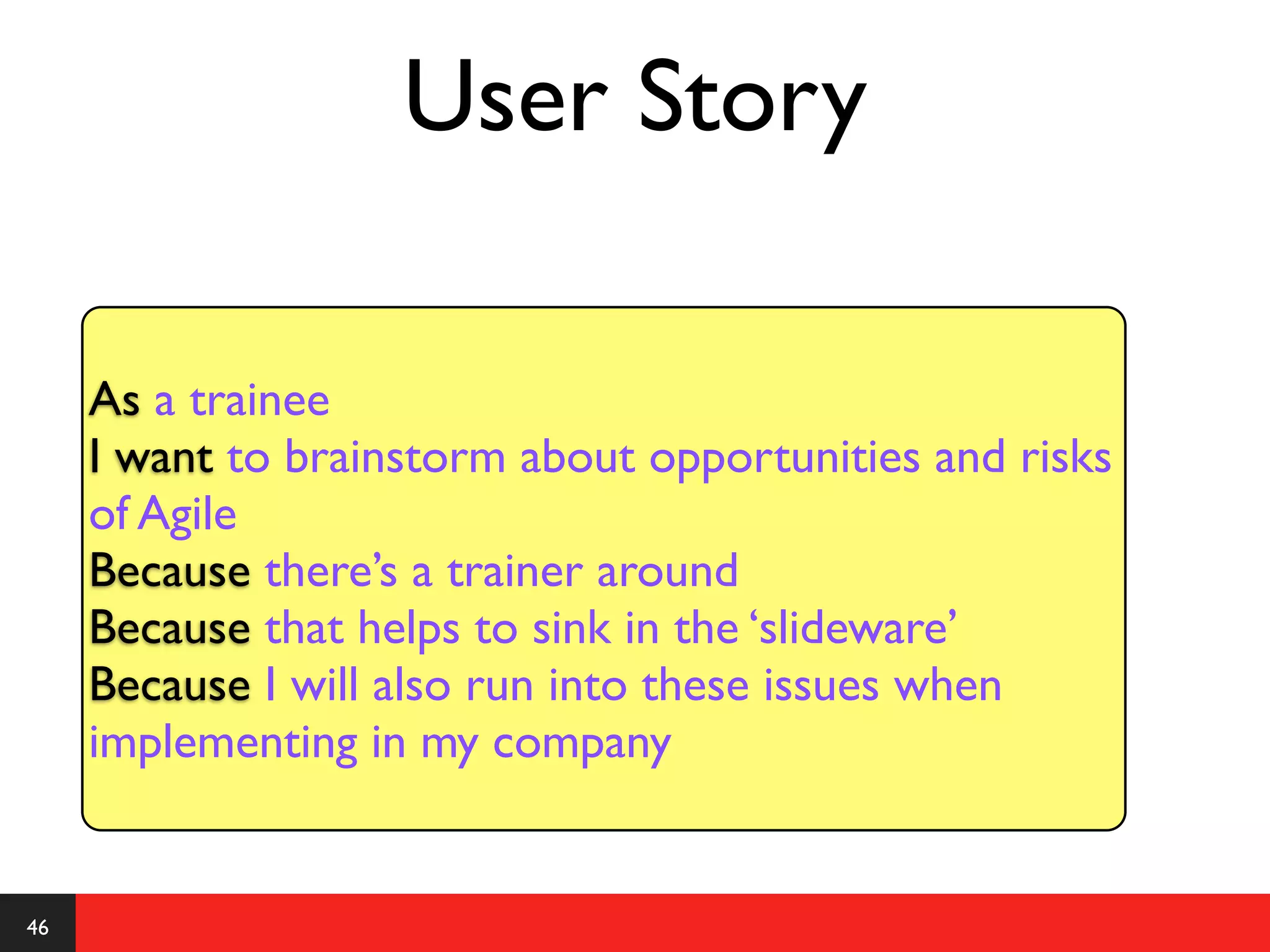 User Story

     As a trainee
     I want to brainstorm about opportunities and risks
     of Agile
     Because there’s a trainer around
     Because that helps to sink in the ‘slideware’
     Because I will also run into these issues when
     implementing in my company


46
 