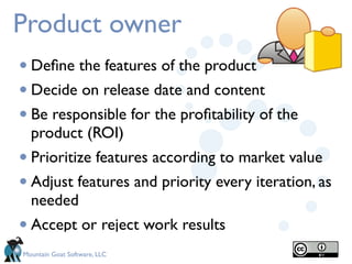 Product owner
• Deﬁne the features of the product
• Decide on release date and content
• Be responsible for the proﬁtability of the
  product (ROI)
• Prioritize features according to market value
• Adjust features and priority every iteration, as
  needed 
• Accept or reject work results
Mountain Goat Software, LLC
 