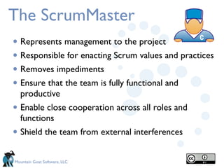 The ScrumMaster
• Represents management to the project
• Responsible for enacting Scrum values and practices
• Removes impediments
• Ensure that the team is fully functional and
    productive
•   Enable close cooperation across all roles and
    functions
•   Shield the team from external interferences


Mountain Goat Software, LLC
 
