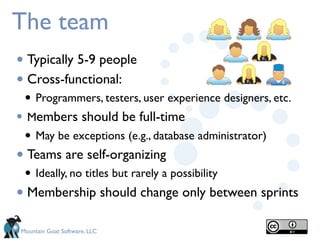 The team
• Typically 5-9 people
• Cross-functional:
 • Programmers, testers, user experience designers, etc.
• Members should be full-time
 • May be exceptions (e.g., database administrator)
• Teams are self-organizing
 • Ideally, no titles but rarely a possibility
• Membership should change only between sprints
Mountain Goat Software, LLC
 