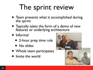 The sprint review
     • Team presents what it accomplished during
       the sprint
     • Typically or underlying architecture of new
       features
                 takes the form of a demo

     • Informal
      • 2-hour prep time rule
      • No slides
     • Whole team participates
     • Invite the world
28
 