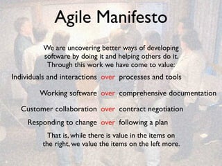 Agile Manifesto
             We are uncovering better ways of developing
             software by doing it and helping others do it.
              Through this work we have come to value:
    Individuals and interactions over processes and tools

            Working software over comprehensive documentation

      Customer collaboration over contract negotiation
         Responding to change over following a plan
               That is, while there is value in the items on
             the right, we value the items on the left more.

6
 