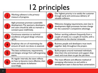 12 principles
                                                       Our highest priority is to satisfy the customer
        Working software is the primary
    1   measure of progress.                      7    through early and continuous delivery of
                                                       valuable software.

        Agile processes promote sustainable
                                                       Welcome changing requirements, even late in
        development. The sponsors, developers,
    2   and users should be able to maintain a    8    development. Agile processes harness change
                                                       for the customer's competitive advantage.
        constant pace indeﬁnitely.

        Continuous attention to technical              Deliver working software frequently, from a
    3   excellence and good design enhances       9    couple of weeks to a couple of months, with a
        agility.                                       preference to the shorter timescale.

        Simplicity--the art of maximizing the          Business people and developers must work
    4   amount of work not done--is essential.    10   together daily throughout the project.

        The best architectures, requirements,          Build projects around motivated individuals.
    5   and designs emerge from self-organizing
        teams.
                                                  11   Give them the environment and support they
                                                       need, and trust them to get the job done.
        At regular intervals, the team reﬂects
                                                       The most efﬁcient and effective method of
        on how to become more effective, then
    6   tunes and adjusts its behavior            12   conveying information to and within a
                                                       development team is face-to-face conversation.
        accordingly.

7
 