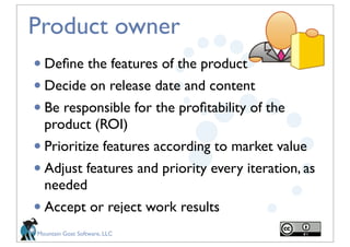 Product owner
• Deﬁne the features of the product
• Decide on release date and content
• Be responsible for the proﬁtability of the
  product (ROI)
• Prioritize features according to market value
• Adjust features and priority every iteration, as
  needed 
• Accept or reject work results
Mountain Goat Software, LLC
 