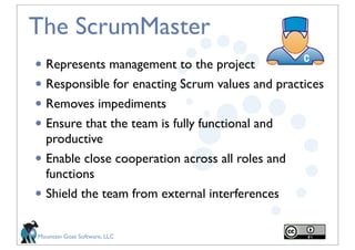 The ScrumMaster
• Represents management to the project
• Responsible for enacting Scrum values and practices
• Removes impediments
• Ensure that the team is fully functional and
    productive
• Enable close cooperation across all roles and
    functions
•   Shield the team from external interferences


Mountain Goat Software, LLC
 