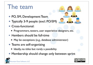 The team
• PO, SM, Development Team
• Typically 3-9 people (excl. PO/SM)
• Cross-functional:
    •   Programmers, testers, user experience designers, etc.
•   Members should be full-time
    •   May be exceptions (e.g., database administrator)
• Teams are self-organizing
    •   Ideally, no titles but rarely a possibility
• Membership should change only between sprint
Mountain Goat Software, LLC
 