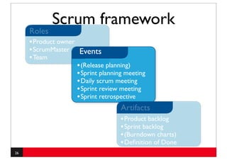 Scrum framework
     Roles
     • Product owner
     • ScrumMaster Events
     • Team
                     • (Release planning)
                     • Sprint planning meeting
                     • Daily scrum meeting
                     • Sprint review meeting
                     • Sprint retrospective
                                      Artifacts
                                      • Product backlog
                                      • Sprint backlog
                                      • (Burndown charts)
                                      • Deﬁnition of Done
26
 