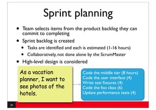 Sprint planning
     •    Team selects items from the product backlog they can
          commit to completing
     •    Sprint backlog is created
         •   Tasks are identiﬁed and each is estimated (1-16 hours)
         •   Collaboratively, not done alone by the ScrumMaster
     •    High-level design is considered

         As a vacation                   Code the middle tier (8 hours)
         planner, I want to              Code the user interface (4)
                                         Write test ﬁxtures (4)
         see photos of the               Code the foo class (6)
         hotels.                         Update performance tests (4)

29
 