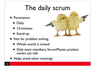 The daily scrum
     • Parameters
      • Daily
      • 15-minutes
      • Stand-up
     • Not for problem solving
      • Whole world is invited
      • Only team members, ScrumMaster, product
         owner, can talk
     • Helps avoid other meetings
30
 