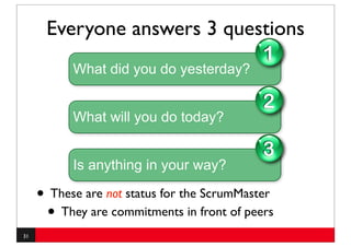 Everyone answers 3 questions
                                             1
           What did you do yesterday?

                                             2
           What will you do today?

                                             3
           Is anything in your way?

     • These are not status for the ScrumMaster
      • They are commitments in front of peers
31
 
