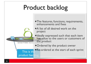 Product backlog

                 •The features, functions, requirements,
                  enhancements and ﬁxes
                 •A list of all desired work on the
                  project
                 •Ideally expressedusers or customers of
                  has value to the
                                      such that each item
                      the product
                  •   Ordered by the product owner
       This is the•
                      Re-ordered at the start of each sprint
     product backlog
36
 