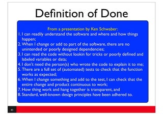 Deﬁnition of Done
                       From a presentation by Ken Schwaber:
     1. I can readily understand the software and where and how things
        happen;
     2. When I change or add to part of the software, there are no
        unintended or poorly designed dependencies;
     3. I can read the code without lookin for tricks or poorly deﬁned and
         •
        labeled variables or is een taak (een stuk code) af?
               Wanneer data;
     4. I don’t need the person(s) who wrote the code to explain it to me;
     5. There are a full set of (automated) tests to check that the function
        works as expected;
     6. When I change something and add to the test, I can check that the
        entire change and product continuous to work;
     7. How thing work and hang together is transparent, and
     8. Standard, well-known design principles have been adhered to.


41
 