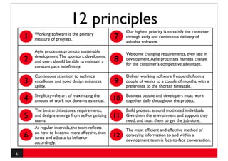 12 principles
                                                       Our highest priority is to satisfy the customer
        Working software is the primary
    1   measure of progress.                      7    through early and continuous delivery of
                                                       valuable software.

        Agile processes promote sustainable
                                                       Welcome changing requirements, even late in
        development. The sponsors, developers,
    2   and users should be able to maintain a    8    development. Agile processes harness change
                                                       for the customer's competitive advantage.
        constant pace indeﬁnitely.

        Continuous attention to technical              Deliver working software frequently, from a
    3   excellence and good design enhances       9    couple of weeks to a couple of months, with a
        agility.                                       preference to the shorter timescale.

        Simplicity--the art of maximizing the          Business people and developers must work
    4   amount of work not done--is essential.    10   together daily throughout the project.

        The best architectures, requirements,          Build projects around motivated individuals.
    5   and designs emerge from self-organizing
        teams.
                                                  11   Give them the environment and support they
                                                       need, and trust them to get the job done.
        At regular intervals, the team reﬂects
                                                       The most efﬁcient and effective method of
        on how to become more effective, then
    6   tunes and adjusts its behavior            12   conveying information to and within a
                                                       development team is face-to-face conversation.
        accordingly.

6
 