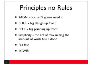 Principles no Rules
    • YAGNI - you ain’t gonna need it
    • BDUF - big design up front
    • BPUF - big planning up front
    • Simplicity - the art of maximizing the
      amount of work NOT done
    • Fail fast
    • IKIWISI
8
 