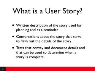 What is a User Story?
    • Written description of the story used for
      planning and as a reminder
    • Conversations about the story that serve
      to ﬂash out the details of the story
    • Tests that convey and document details and
      that can be used to determine when a
      story is complete

8
 