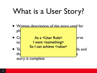 What is a User Story?
    • Written description of the story used for
        planning and as a reminder
    • Conversationsaabout the story that serve
                As <User Role>
        to ﬂash out wantdetails of the story
                   I the <something>
                 So I can achieve <value>
    •   Tests that convey and document details and
        that can be used to determine when a
        story is complete

8
 