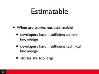 Estimatable
     • When are stories not estimatable?
      • developers have insufﬁcient domain
         knowledge
      • developers have insufﬁcient technical
         knowledge
      • stories are too large
21
 