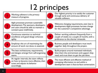 12 principes
                                                       Our highest priority is to satisfy the customer
        Working software is the primary
    1   measure of progress.                      7    through early and continuous delivery of
                                                       valuable software.

        Agile processes promote sustainable
                                                       Welcome changing requirements, even late in
        development. The sponsors, developers,
    2   and users should be able to maintain a    8    development. Agile processes harness change
                                                       for the customer's competitive advantage.
        constant pace indeﬁnitely.

        Continuous attention to technical              Deliver working software frequently, from a
    3   excellence and good design enhances       9    couple of weeks to a couple of months, with a
        agility.                                       preference to the shorter timescale.

        Simplicity--the art of maximizing the          Business people and developers must work
    4   amount of work not done--is essential.    10   together daily throughout the project.

        The best architectures, requirements,          Build projects around motivated individuals.
    5   and designs emerge from self-organizing
        teams.
                                                  11   Give them the environment and support they
                                                       need, and trust them to get the job done.
        At regular intervals, the team reﬂects
                                                       The most efﬁcient and effective method of
        on how to become more effective, then
    6   tunes and adjusts its behavior            12   conveying information to and within a
                                                       development team is face-to-face conversation.
        accordingly.

4
 