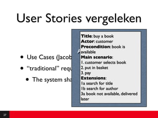 User Stories vergeleken
                               Title: buy a book
                               Actor: customer
                                                   Use
                               Precondition: book is
                             Actor
                               available
     •   Use Cases (Jacobsen)  Main scenario:
                               1. customer selects book
     •   “traditional” requirements basket 830)
                               2. put in (IEEE
                               3. pay

         • The system shall ...Extensions:title
                               1a search for
                               1b search for author
                               3a book not available, delivered
                               later


27
 