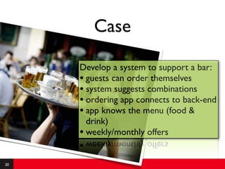 Case

     Develop a system to support a bar:
     • guests can order themselves
     • system suggests combinations
     • ordering app connects to back-end
     • app knows the menu (food &
       drink)
     • weekly/monthly offers

30
 