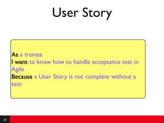 User Story

     As a trainee
     I want to know how to handle acceptance test in
     Agile
     Because a User Story is not complete without a
     test




34
 