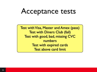 Acceptance tests
     Test with Visa, Master and Amex (pass)
           Test with Diners Club (fail)
       Test with good, bad, missing CVC
                     numbers
             Test with expired cards
              Test above card limit




35
 