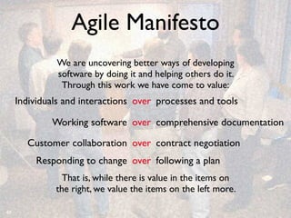 Agile Manifesto
              We are uncovering better ways of developing
              software by doing it and helping others do it.
               Through this work we have come to value:
     Individuals and interactions over processes and tools

             Working software over comprehensive documentation

       Customer collaboration over contract negotiation
          Responding to change over following a plan
                That is, while there is value in the items on
              the right, we value the items on the left more.

40
 