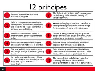12 principes
                                                        Our highest priority is to satisfy the customer
         Working software is the primary
     1   measure of progress.                      7    through early and continuous delivery of
                                                        valuable software.

         Agile processes promote sustainable
                                                        Welcome changing requirements, even late in
         development. The sponsors, developers,
     2   and users should be able to maintain a    8    development. Agile processes harness change
                                                        for the customer's competitive advantage.
         constant pace indeﬁnitely.

         Continuous attention to technical              Deliver working software frequently, from a
     3   excellence and good design enhances       9    couple of weeks to a couple of months, with a
         agility.                                       preference to the shorter timescale.

         Simplicity--the art of maximizing the          Business people and developers must work
     4   amount of work not done--is essential.    10   together daily throughout the project.

         The best architectures, requirements,          Build projects around motivated individuals.
     5   and designs emerge from self-organizing
         teams.
                                                   11   Give them the environment and support they
                                                        need, and trust them to get the job done.
         At regular intervals, the team reﬂects
                                                        The most efﬁcient and effective method of
         on how to become more effective, then
     6   tunes and adjusts its behavior            12   conveying information to and within a
                                                        development team is face-to-face conversation.
         accordingly.

41
 