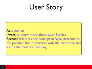 User Story

    As a trainee
    I want to know more about User Stories
    Because this is a core concept in Agile, determines
    the product, the interaction with the customer and
    forms the basis for planning




6
 